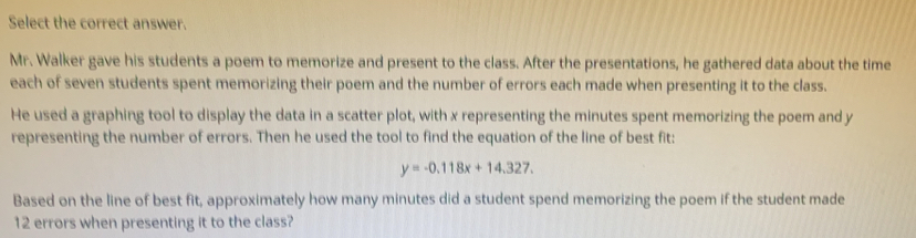 Select the correct answer.
Mr. Walker gave his students a poem to memorize and present to the class. After the presentations, he gathered data about the time
each of seven students spent memorizing their poem and the number of errors each made when presenting it to the class.
He used a graphing tool to display the data in a scatter plot, with x representing the minutes spent memorizing the poem and y
representing the number of errors. Then he used the tool to find the equation of the line of best fit:
y=-0.118x+14.327
Based on the line of best fit, approximately how many minutes did a student spend memorizing the poem if the student made
12 errors when presenting it to the class?