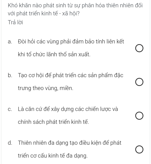 Khó khăn nào phát sinh từ sự phân hóa thiên nhiên đối
với phát triển kinh tế - xã hội?
Trả lời
a. Đòi hỏi các vùng phải đảm bảo tính liên kết
khi tổ chức lãnh thổ sản xuất.
b. Tạo cơ hội để phát triển các sản phẩm đặc
trưng theo vùng, miền.
c. Là căn cứ để xây dựng các chiến lược và
chính sách phát triển kinh tế.
d. Thiên nhiên đa dạng tạo điều kiện để phát
triển cơ cấu kinh tế đa dạng.