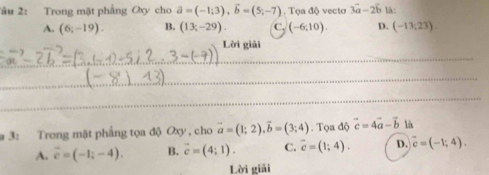 2âu 2: Trong mặt phẳng Oxy cho vector a=(-1;3), vector b=(5;-7). Tọa độ vectơ 3vector a-2vector b là:
A. (6;-19). B. (13;-29). C. (-6;10). D. (-13;23). 
Lời giải
_
_
_
_
_
a 3: Trong mặt phẳng tọa độ Oxy , cho vector a=(1;2), vector b=(3;4). Tọa độ vector c=4vector a-vector b là
A. vector c=(-1;-4). B. vector c=(4;1). C. vector c=(1;4). D. vector c=(-1;4). 
Lời giải