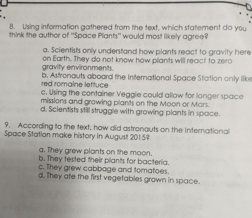 Using information gathered from the text, which statement do you
think the author of “Space Plants” would most likely agree?
a. Scientists only understand how plants react to gravity here
on Earth. They do not know how plants will react to zero
gravity environments.
b. Astronauts aboard the International Space Station only like
red romaine lettuce
c. Using the container Veggie could allow for longer space
missions and growing plants on the Moon or Mars.
d. Scientists still struggle with growing plants in space.
9. According to the text, how did astronauts on the International
Space Station make history in August 2015?
a. They grew plants on the moon.
b. They tested their plants for bacteria.
c. They grew cabbage and tomatoes.
d. They ate the first vegetables grown in space.