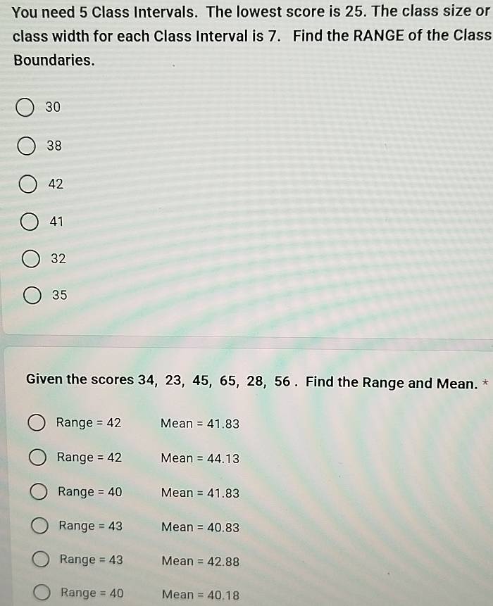 You need 5 Class Intervals. The lowest score is 25. The class size or
class width for each Class Interval is 7. Find the RANGE of the Class
Boundaries.
30
38
42
41
32
35
Given the scores 34, 23, 45, 65, 28, 56. Find the Range and Mean. *
Range =42 Mean =41.83
Range =42 Mean =44.13
Range =40 Mean =41.83
Range =43 Mean =40.83
Range =43 Mean =42.88
Range =40 Mean =40.18