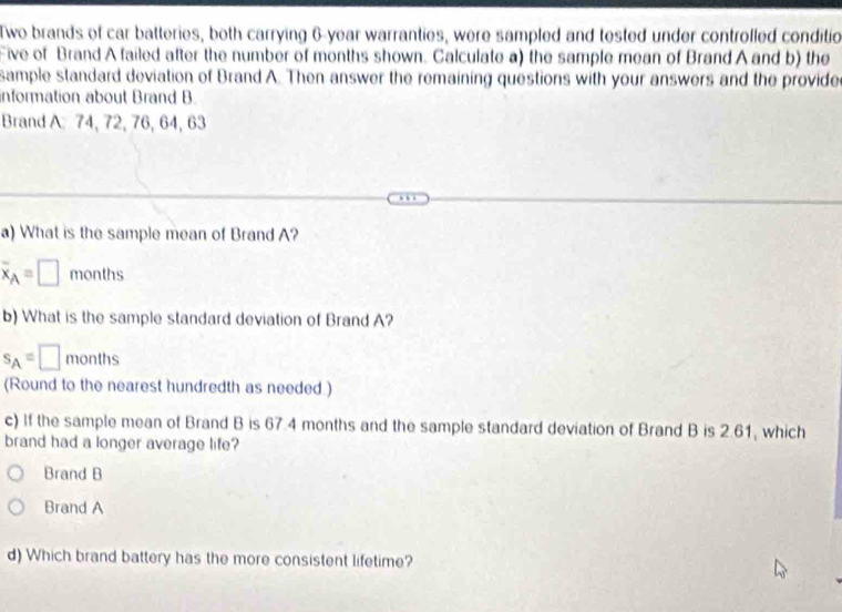 Two brands of car batteries, both carrying 6-year warranties, were sampled and tested under controlled conditio
Five of Brand A failed after the number of months shown. Calculate a) the sample mean of Brand A and b) the
sample standard deviation of Brand A. Then answer the remaining questions with your answers and the provide
information about Brand B.
Brand A 74, 72, 76, 64, 63
a) What is the sample mean of Brand A?
overline x_A=□ months
b) What is the sample standard deviation of Brand A?
s_A=□ months
(Round to the nearest hundredth as needed.)
c) If the sample mean of Brand B is 67.4 months and the sample standard deviation of Brand B is 2.61, which
brand had a longer average life?
Brand B
Brand A
d) Which brand battery has the more consistent lifetime?