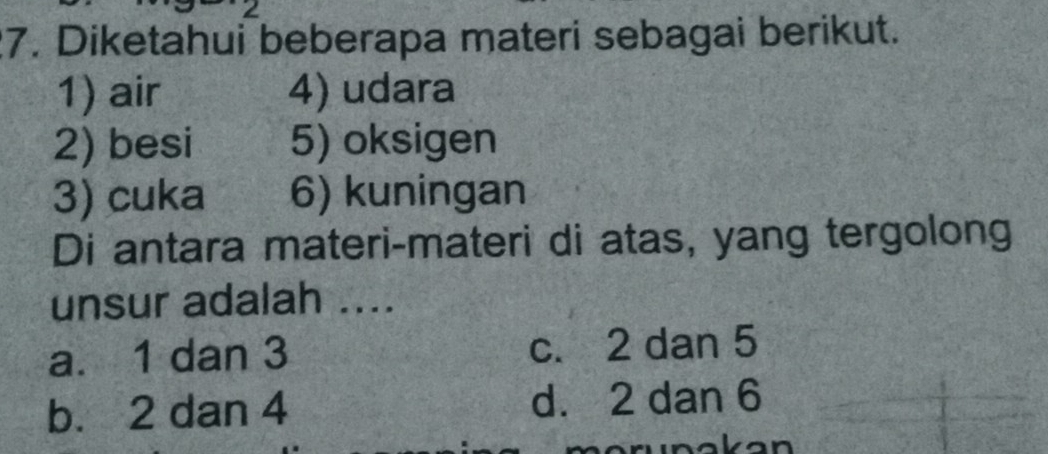 2
7. Diketahui beberapa materi sebagai berikut.
1) air 4) udara
2) besi 5) oksigen
3) cuka 6) kuningan
Di antara materi-materi di atas, yang tergolong
unsur adalah ....
a. 1 dan 3 c. 2 dan 5
b. 2 dan 4 d. 2 dan 6