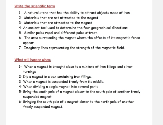 Write the scientific term 
1- A natural stone that has the ability to attract objects made of iron. 
2- Materials that are not attracted to the magnet 
3- Materials that are attracted to the magnet 
4- An ancient tool used to determine the four geographical directions. 
5- Similar poles repel and different poles attract. 
6- The area surrounding the magnet where the effects of its magnetic force 
appear. 
7- Imaginary lines representing the strength of the magnetic field. 
What will happen when: 
1- When a magnet is brought close to a mixture of iron filings and silver 
turnings 
2- Dip a magnet in a box containing iron filings. 
3- When a magnet is suspended freely from its middle 
4- When dividing a single magnet into several parts 
5- Bring the south pole of a magnet closer to the south pole of another freely 
suspended magnet. 
6- Bringing the south pole of a magnet closer to the north pole of another 
freely suspended magnet.