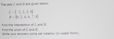 The sets L and B are given below.
L= -2,2,3,8
B= 0,2,4,6,7,8
Find the intersection of L and B. 
Find the union of L and B. 
Write your answers using set notation (in roster form).