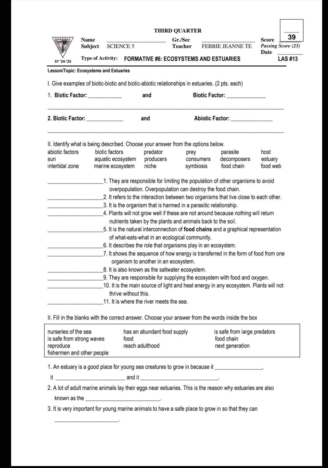 THIRD QUARTER
_
Name _Gr./Sec _Score 39
Subject SCIENCE 5 Teacher FEBBIE JEANNE TE Passing Score (23)
Date_
SY ‘24-‘25 Type of Activity: FORMATIVE #6: ECOSYSTEMS AND ESTUARIES LAS #13
Lesson/Topic: Ecosystems and Estuaries
I. Give examples of biotic-biotic and biotic-abiotic relationships in estuaries. (2 pts. each)
1. Biotic Factor: _and Biotic Factor:_
_
2. Biotic Factor: _and Abiotic Factor:_
_
II. Identify what is being described. Choose your answer from the options below.
abiotic factors biotic factors predator prey parasite host
sun aquatic ecosystem producers consumers decomposers estuary
intertidal zone marine ecosystem niche symbiosis food chain food web
_1. They are responsible for limiting the population of other organisms to avoid
overpopulation. Overpopulation can destroy the food chain.
_2. It refers to the interaction between two organisms that live close to each other.
_3. It is the organism that is harmed in a parasitic relationship.
_4. Plants will not grow well if these are not around because nothing will return
nutrients taken by the plants and animals back to the soil.
_5. It is the natural interconnection of food chains and a graphical representation
of what-eats-what in an ecological community.
_6. It describes the role that organisms play in an ecosystem.
_7. It shows the sequence of how energy is transferred in the form of food from one
organism to another in an ecosystem.
_8. It is also known as the saltwater ecosystem.
_9. They are responsible for supplying the ecosystem with food and oxygen.
_10. It is the main source of light and heat energy in any ecosystem. Plants will not
thrive without this.
_11. It is where the river meets the sea.
II. Fill in the blanks with the correct answer. Choose your answer from the words inside the box
nurseries of the sea has an abundant food supply is safe from large predators
is safe from strong waves food food chain
reproduce reach adulthood next generation
fishermen and other people
1. An estuary is a good place for young sea creatures to grow in because it_
it _and it_
2. A lot of adult marine animals lay their eggs near estuaries. This is the reason why estuaries are also
known as the_
3. It is very important for young marine animals to have a safe place to grow in so that they can
_