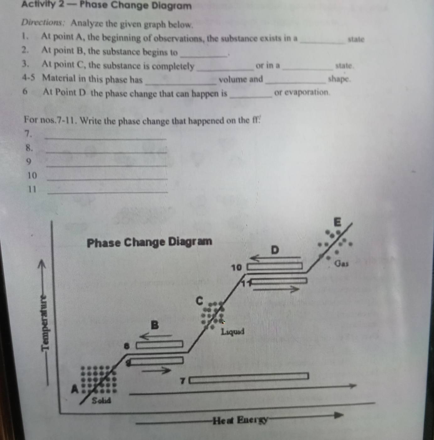 Activity 2 — Phase Change Diagram 
Directions: Analyze the given graph below. 
1. At point A, the beginning of observations, the substance exists in a _state 
2. At point B, the substance begins to _. 
3. At point C, the substance is completely_ or in a_ state. 
4-5 Material in this phase has _volume and_ shapc. 
6 At Point D the phase change that can happen is _or evaporation. 
For nos.7-11. Write the phase change that happened on the ff: 
7._ 
8._ 
9 
_ 
10_ 
11_