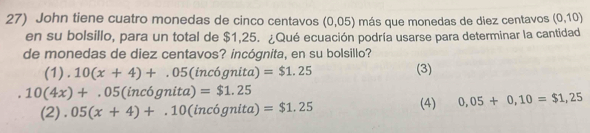 John tiene cuatro monedas de cinco centavos (0,05) más que monedas de diez centavos (0,10)
en su bolsillo, para un total de $1,25. ¿Qué ecuación podría usarse para determinar la cantidad
de monedas de diez centavos? incógnita, en su bolsillo?
(1). 10(x+4)+.05(inc6gnita =$1.25 (3)
10(4x)+.05(inc6gnita)=$1.25
(2).05(x+4)+.10 (incógnita) =$1.25
(4) 0,05+0,10=$1,25