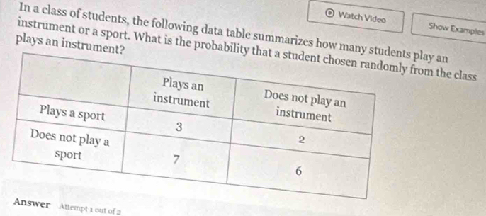 Watch Video Show Examples 
In a class of students, the following data table summarizes how many an 
plays an instrume 
instrument or a sport. What is the probabim the class 
Answer Attempt 1 out of 2