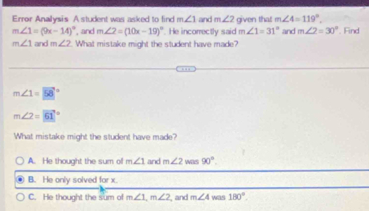 Error Analysis A student was asked to find m∠ 1 and m∠ 2 given that m∠ 4=119°,
m∠ 1=(9x-14)^circ  , and m∠ 2=(10x-19)^circ . He incorrectly said m∠ 1=31° and m∠ 2=30°. Find
m∠ 1 and m∠ 2. What mistake might the student have made?
m∠ 1=58°
m∠ 2=61°
What mistake might the student have made?
A. He thought the sum of m∠ 1 and m∠ 2 was 90°.
B. He only solved for x.
C. He thought the sum of m∠ 1, m∠ 2 , and m∠ 4 was 180°.