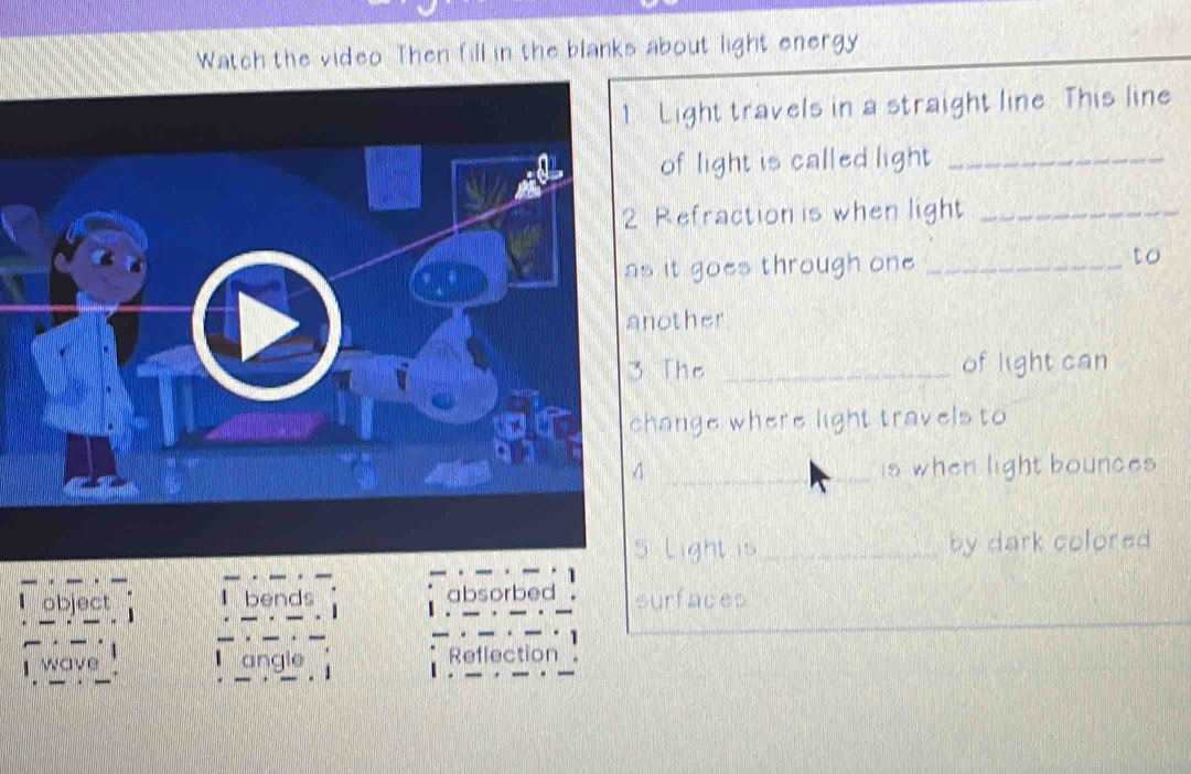 Watch the video Then fill in the blanks about light energy
Light travels in a straight line. This line
of light is called light_
Refraction is when light_
it goes through one _to
other
The _of light can
ange where light travels to
_is when light bounces 
Light is _by dark colored 
object I bends absorbed surfaces
wave angle Reflection