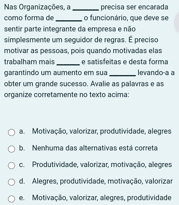 Nas Organizações, a _precisa ser encarada
como forma de _o funcionário, que deve se
sentir parte integrante da empresa e não
simplesmente um seguidor de regras. É preciso
motivar as pessoas, pois quando motivadas elas
trabalham mais _e satisfeitas e desta forma
garantindo um aumento em sua _levando-a a
obter um grande sucesso. Avalie as palavras e as
organize corretamente no texto acima:
a. Motivação, valorizar, produtividade, alegres
b. Nenhuma das alternativas está correta
c. Produtividade, valorizar, motivação, alegres
d. Alegres, produtividade, motivação, valorizar
e. Motivação, valorizar, alegres, produtividade