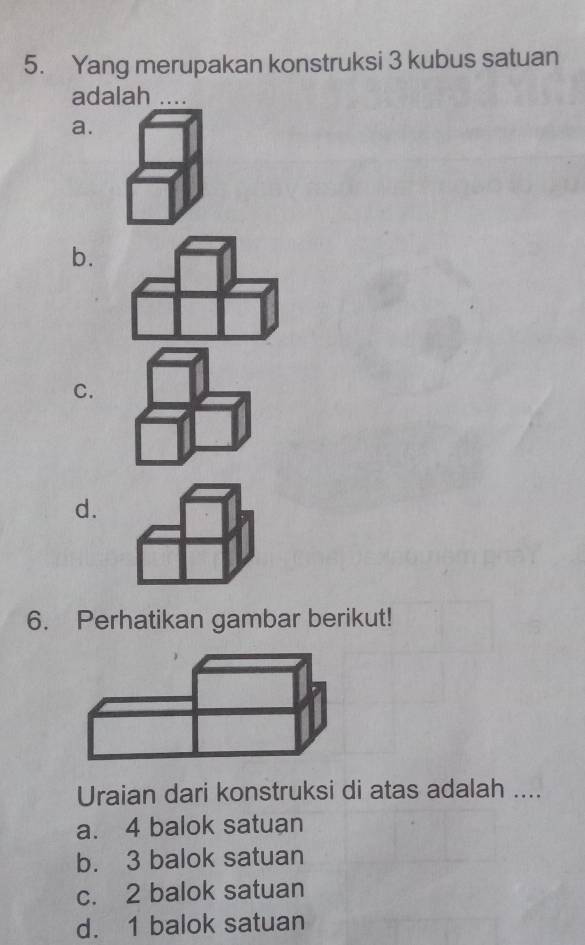 Yang merupakan konstruksi 3 kubus satuan
adalah
a.
b.
C.
d.
6. Perhatikan gambar berikut!
Uraian dari konstruksi di atas adalah ....
a. 4 balok satuan
b. 3 balok satuan
c. 2 balok satuan
d. 1 balok satuan