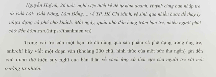 Nguyễn Huỳnh, 26 tuổi, nghi việc thiết kế để tự kinh doanh. Huỳnh cùng bạn nhập tre 
từ Đắk Lắk, Đắk Nông, Lâm Đồng,... về TP. Hồ Chí Minh, vệ sinh qua nhiều bước đề thay ly 
nhựa đựng cà phê cho khách. Mỗi ngày, quán nhỏ đón hàng trăm bạn trẻ, nhiều người phải 
chờ đến hôm sau.(https://thanhnien.vn) 
Trong vai trò của một bạn trẻ đã dùng qua sản phẩm cà phê đựng trong ống tre, 
anh/chị hãy viết một đoạn văn (khoảng 200 chữ, hình thức của một bức thư ngắn) gửi đến 
chủ quán thể hiện suy nghĩ của bản thân về cách ứng xử tích cực của người trẻ với môi 
trường tự nhiên.