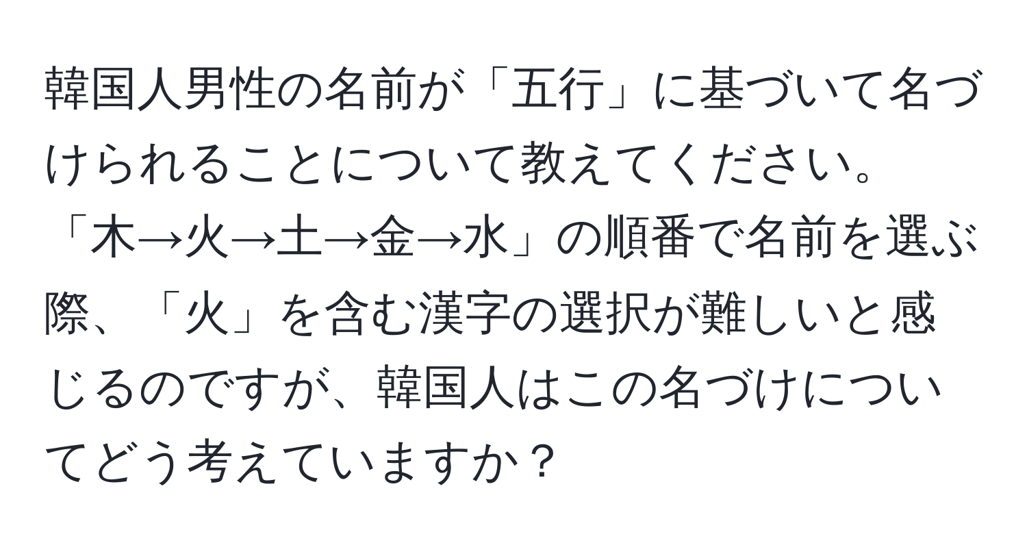 韓国人男性の名前が「五行」に基づいて名づけられることについて教えてください。「木→火→土→金→水」の順番で名前を選ぶ際、「火」を含む漢字の選択が難しいと感じるのですが、韓国人はこの名づけについてどう考えていますか？