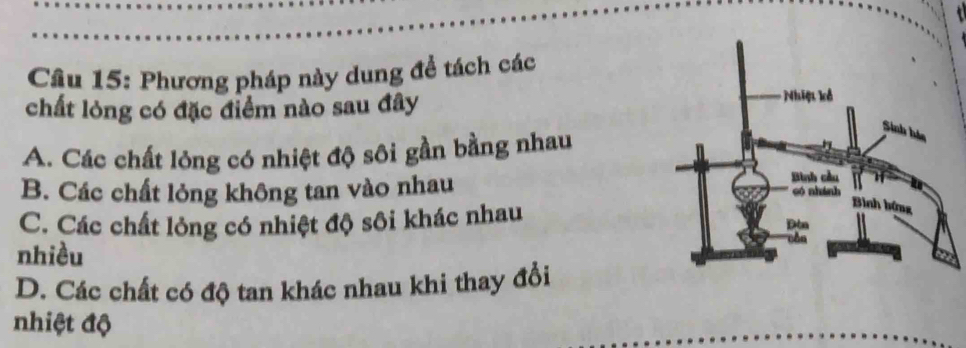 Cầâu 15: Phương pháp này dung để tách các
chất lỏng có đặc điểm nào sau đây
A. Các chất lỏng có nhiệt độ sôi gần bằng nhau
B. Các chất lỏng không tan vào nhau
C. Các chất lỏng có nhiệt độ sôi khác nhau
nhiều
D. Các chất có độ tan khác nhau khi thay đổi
nhiệt độ