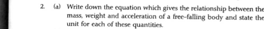 Write down the equation which gives the relationship between the 
mass, weight and acceleration of a free-falling body and state the 
unit for each of these quantities.