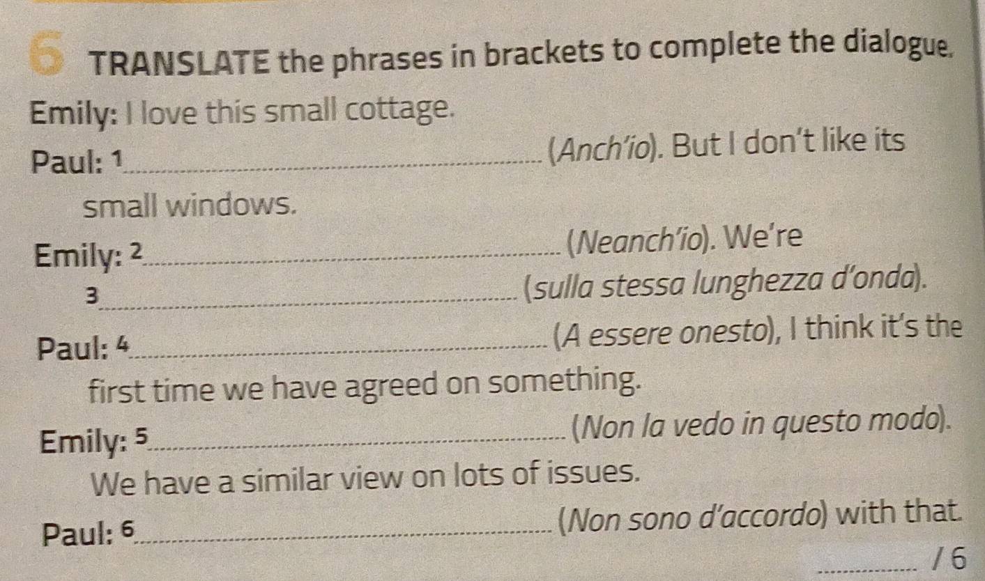 TRANSLATE the phrases in brackets to complete the dialogue. 
Emily: I love this small cottage. 
Paul: 1 _ (Anch’io). But I don’t like its 
small windows. 
Emily: 2 _ (Neanch’io). We’re 
_3 
(sulla stessa lunghezza d’onda). 
Paul: 4 _ (A essere onesto), I think it's the 
first time we have agreed on something. 
Emily: 5 _ (Non la vedo in questo modo). 
We have a similar view on lots of issues. 
Paul: 6_ (Non sono d'accordo) with that. 
_/ 6