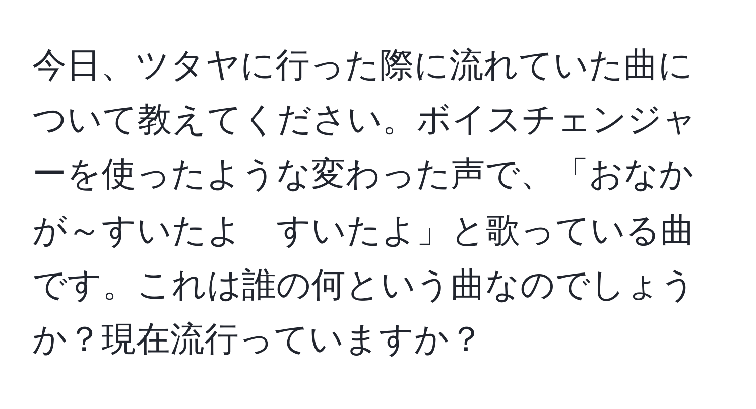 今日、ツタヤに行った際に流れていた曲について教えてください。ボイスチェンジャーを使ったような変わった声で、「おなかが～すいたよ　すいたよ」と歌っている曲です。これは誰の何という曲なのでしょうか？現在流行っていますか？