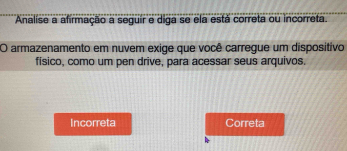 Analise a afirmação a seguír e diga se ela está correta ou incorreta.
O armazenamento em nuvem exige que você carregue um dispositivo
físico, como um pen drive, para acessar seus arquivos.
Incorreta Correta