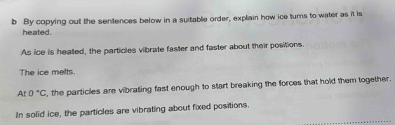 By copying out the sentences below in a suitable order, explain how ice turns to water as it is 
heated. 
As ice is heated, the particles vibrate faster and faster about their positions. 
The ice melts. 
At 0°C , the particles are vibrating fast enough to start breaking the forces that hold them together. 
In solid ice, the particles are vibrating about fixed positions.