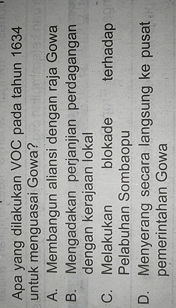 Apa yang dilakukan VOC pada tahun 1634
untuk menguasai Gowa?
A. Membangun aliansi dengan raja Gowa
B. Mengadakan perjanjian perdagangan
dengan kerajaan lokal
C. Melakukan blokade terhadap
Pelabuhan Sombaopu
D. Menyerang secara langsung ke pusat
pemerintahan Gowa