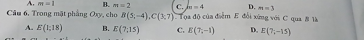 A. m=1 B. m=2 D. m=3
C. m=4
Câu 6. Trong mặt phẳng Oxy, cho B(5;-4), C(3;7). Tọa độ của điểm E đối xứng với C qua B là
A. E(1;18) B. E(7;15) C. E(7;-1) D. E(7;-15)