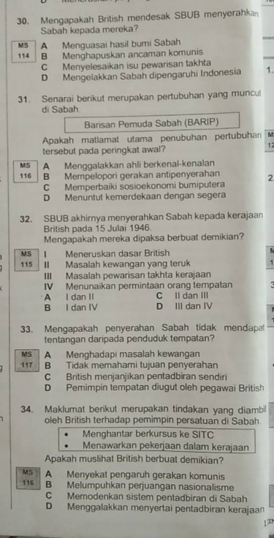 Mengapakah British mendesak SBUB menyerahka
Sabah kepada mereka?
MS A Menguasai hasil bumi Sabah
114 B Menghapuskan ancaman komunis
C Menyelesaikan isu pewarisan takhta
D Mengelakkan Sabah dipengaruhi Indonesia 1.
31. Senarai berikut merupakan pertubuhan yang muncul
di Sabah
Barisan Pemuda Sabah (BARIP)
Apakah matlamat utama penubuhan pertubuhan M
tersebut pada peringkat awal?
12
MS A Menggalakkan ahli berkenal-kenalan
116 B Mempelopori gerakan antipenyerahan 2
C Memperbaiki sosioekonomi bumiputera
D Menuntut kemerdekaan dengan segera
32. SBUB akhirnya menyerahkan Sabah kepada kerajaan
British pada 15 Julai 1946.
Mengapakah mereka dipaksa berbuat demikian?
MS I Meneruskan dasar British
115 II Masalah kewangan yang teruk 1
III Masalah pewarisan takhta kerajaan
IV Menunaikan permintaan orang tempatan A I dan II C Il dan III
B I dan IV D III dan IV
33. Mengapakah penyerahan Sabah tidak mendapat
tentangan daripada penduduk tempatan?
MS A Menghadapi masalah kewangan
117 B Tidak memahami tujuan penyerahan
C British menjanjikan pentadbiran sendiri
D Pemimpin tempatan diugut oleh pegawai British
34. Maklumat berikut merupakan tindakan yang diambil
oleh British terhadap pemimpin persatuan di Sabah
Menghantar berkursus ke SITC
Menawarkan pekerjaan dalam kerajaan
Apakah muslihat British berbuat demikian?
MS A Menyekat pengaruh gerakan komunis
116 B Melumpuhkan perjuangan nasionalisme
C Memodenkan sistem pentadbiran di Sabah
D Menggalakkan menyertai pentadbiran kerajaan
1 |