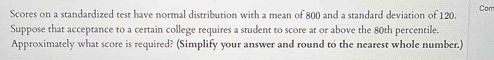 Com 
Scores on a standardized test have normal distribution with a mean of 800 and a standard deviation of 120. 
Suppose that acceptance to a certain college requires a student to score at or above the 80th percentile. 
Approximately what score is required? (Simplify your answer and round to the nearest whole number.)