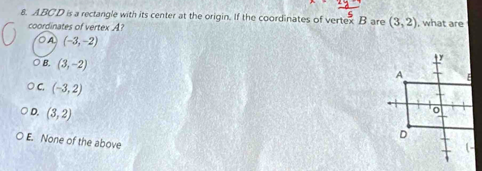 ABCD is a rectangle with its center at the origin. If the coordinates of vertex B are (3,2) , what are
coordinates of vertex A?
A (-3,-2)
B. (3,-2)
C. (-3,2)
D. (3,2)
E. None of the above