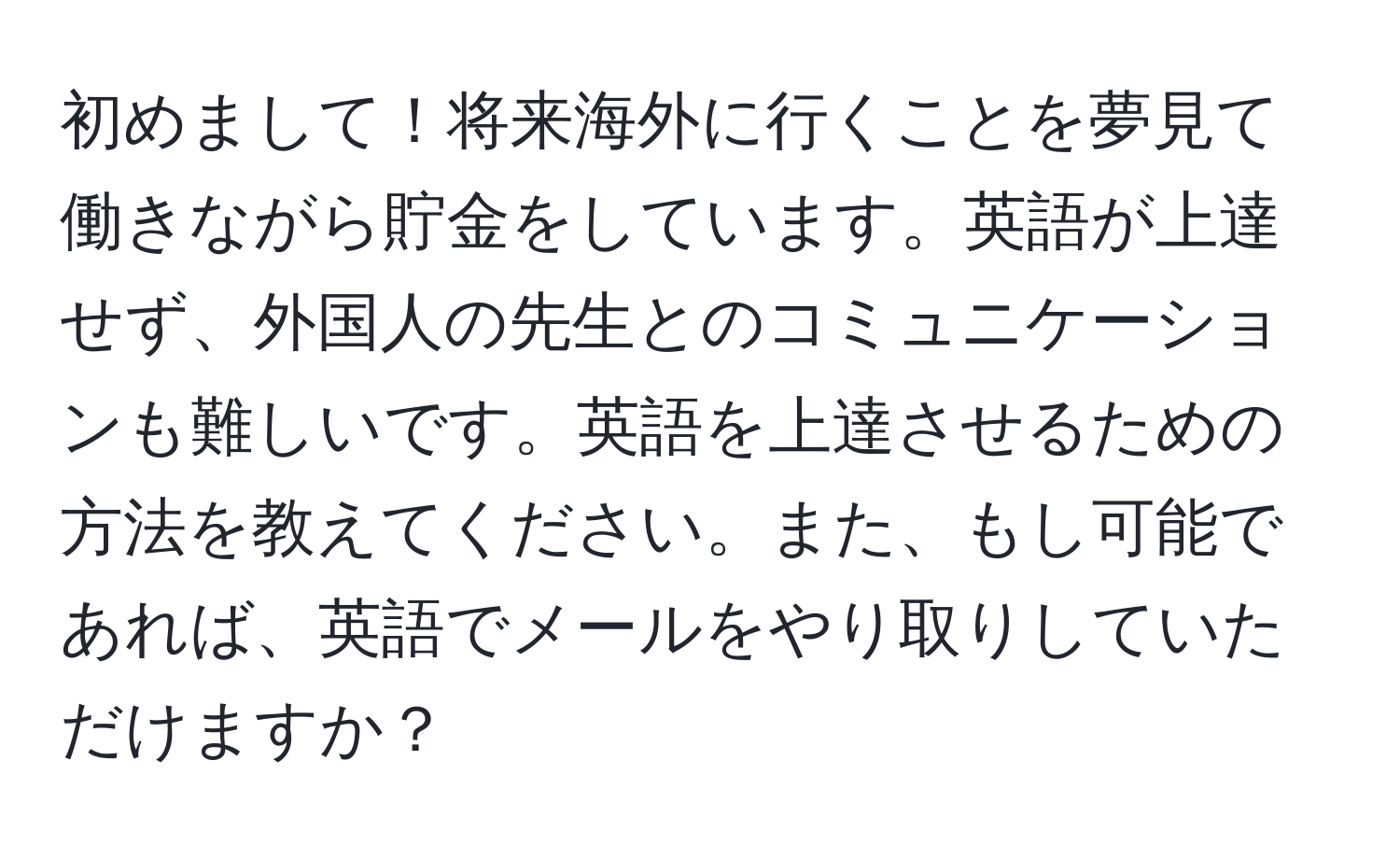 初めまして！将来海外に行くことを夢見て働きながら貯金をしています。英語が上達せず、外国人の先生とのコミュニケーションも難しいです。英語を上達させるための方法を教えてください。また、もし可能であれば、英語でメールをやり取りしていただけますか？