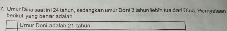 Umur Dina saat ini 24 tahun, sedangkan umür Doni 3 tahun lebih tua dari Dina. Pernyataan 
berikut yang benar adalah .... 
Umur Doni adalah 21 tahun.