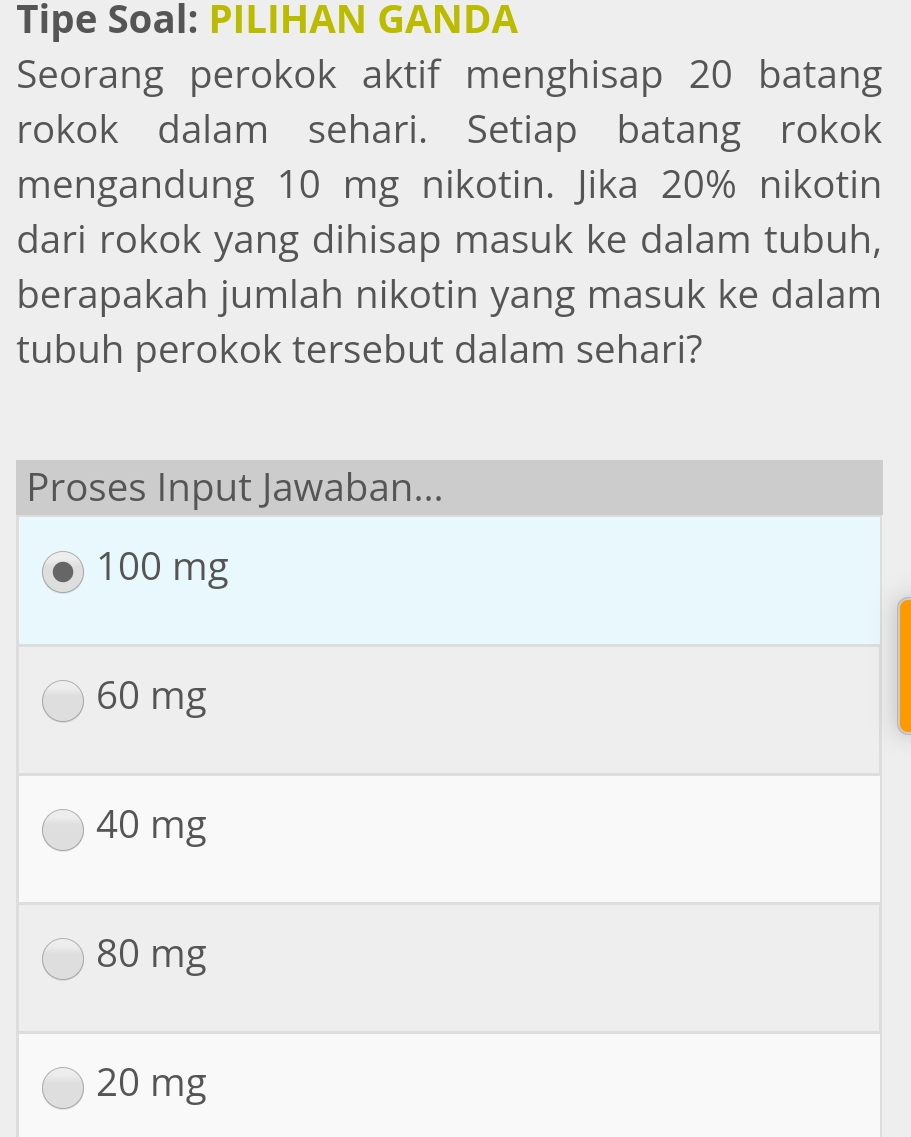 Tipe Soal: PILIHAN GANDA
Seorang perokok aktif menghisap 20 batang
rokok dalam sehari. Setiap batang rokok
mengandung 10 mg nikotin. Jika 20% nikotin
dari rokok yang dihisap masuk ke dalam tubuh,
berapakah jumlah nikotin yang masuk ke dalam
tubuh perokok tersebut dalam sehari?
Proses Input Jawaban...
100 mg
60 mg
40 mg
80 mg
20 mg