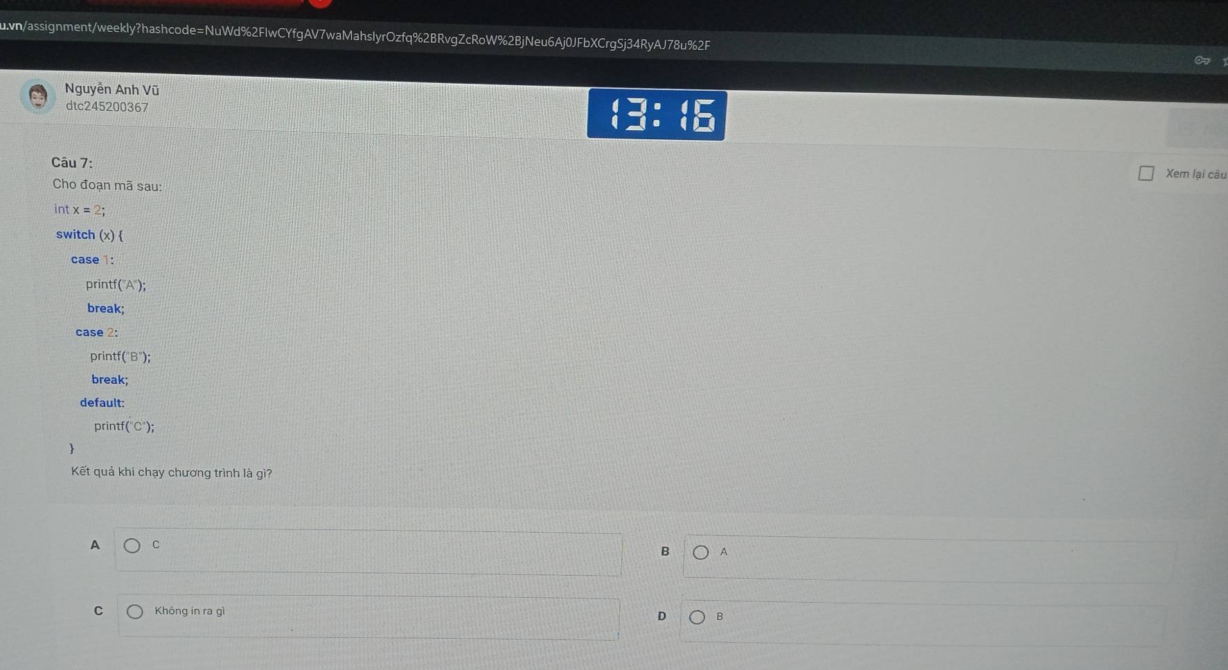 wn/assignment/weekly?hashcode=NuWd%2FlwCYfgAV7waMahslyrOzfq%2BRvgZcRoW%2BjNeu6Aj0JFbXCrgSj34RyAJ78u%2F 
Nguyễn Anh Vũ 
dtc245200367 □ :beginarrayl □  □ :endarray.
Câu 7: 
Xem lại câu 
Cho đoạn mã sau: 
int x=2; 
switch (x)  
case 1: 
printf (''A''); 
break; 
case 2: 
printf (''B''); 
break; 
default: 
prin f(''C''); 
Kết quả khi chạy chương trình là gì? 
A C 
B A 
C Khōng in ra gì 
D B