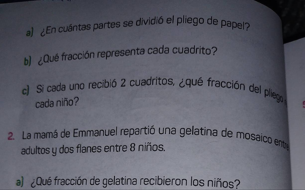 ¿En cuántas partes se dividió el pliego de papel? 
b ¿Qué fracción representa cada cuadrito? 
c) Si cada uno recibió 2 cuadritos, ¿qué fracción del pliego 
cada niño? 
2. La mamá de Emmanuel repartió una gelatina de mosaico entre 
adultos y dos flanes entre 8 niños. 
a ¿Qué fracción de gelatina recibieron los niños?