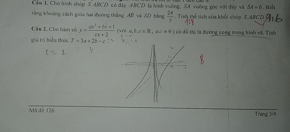 Cho hình chóp S. ABCD có đáy ABCD là hình vuông, SA vuông góc với đáy và SA=6. Biết 
rằng khoảng cách giữa hai đường thẳng AB và SD bằng  24/5 . Tính thể tích của khối chóp S. ABCD
Câu 2. Cho hàm số y= (ax^2+bx+1)/cx+2  (với a,b,c∈ R,a. c!= 0) có đồ thị là đường cong trong hình vẽ. Tính 
giá trị biểu thức T=3a+2b-c
Mã đề 126 Trang 3/4