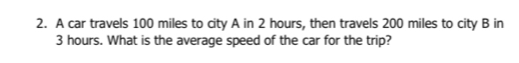 A car travels 100 miles to city A in 2 hours, then travels 200 miles to city B in
3 hours. What is the average speed of the car for the trip?