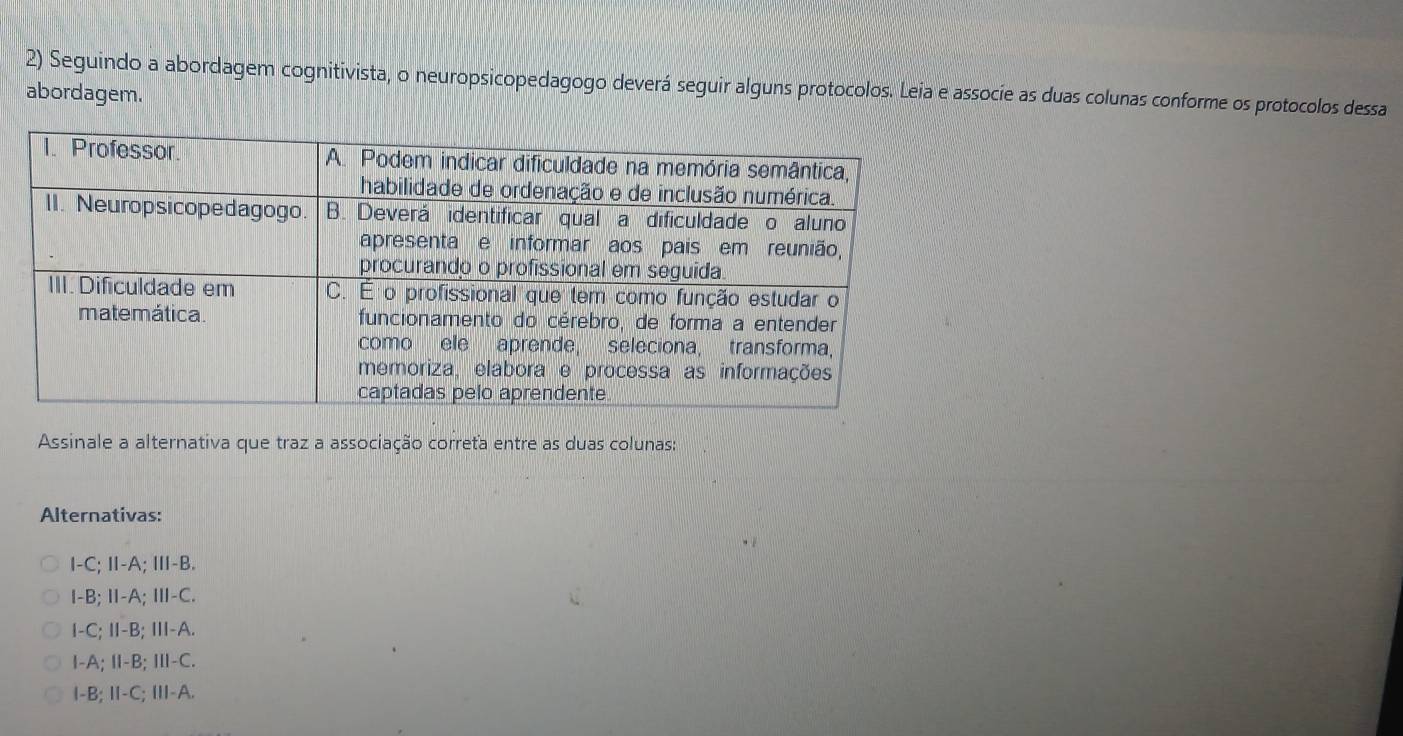 Seguindo a abordagem cognitivista, o neuropsicopedagogo deverá seguir alguns protocolos. Leia e associe as duas colunas conforme os protocolos dessa
abordagem.
Assinale a alternativa que traz a associação correťa entre as duas colunas:
Alternativas:
I-C;Ⅱ-A; Ⅲ-B.
I-B; Ⅱ-A;Ⅲ-C.
I-C; I-B; III-A.
I-A; Ⅱ-B; I-C.
I-B; I-C; III-A.