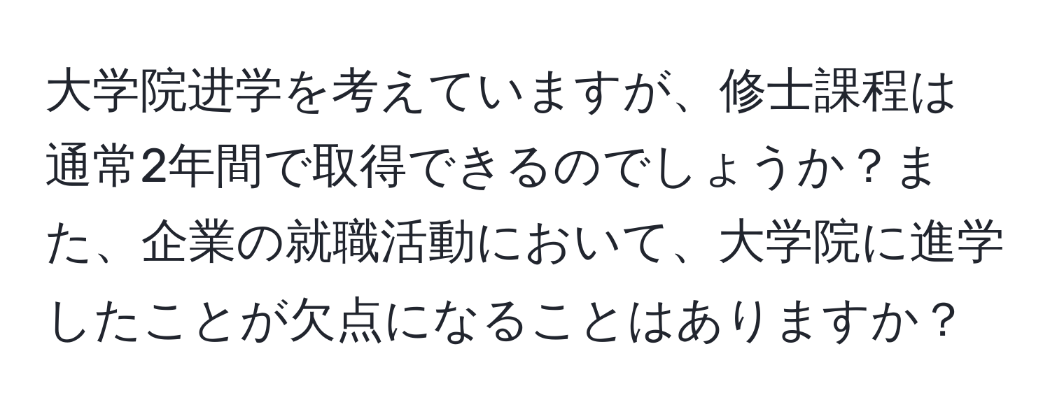 大学院进学を考えていますが、修士課程は通常2年間で取得できるのでしょうか？また、企業の就職活動において、大学院に進学したことが欠点になることはありますか？