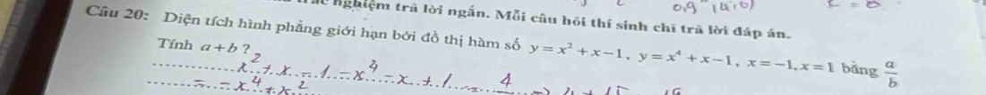 nghiệm trã lời ngắn. Mỗi câu hỏi thí sinh chī trã lời đáp án.
Câu 20: Diện tích hình phẳng giới hạn bởi đồ thị hàm số y=x^2+x-1, y=x^4+x-1, x=-1, x=1 bằng  a/b 
Tính a+b?