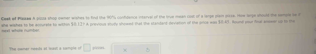 Cost of Pizzas A pizza shop owner wishes to find the 90% confidence interval of the true mean cost of a large plain pizza. How large should the sample be if 
she wishes to be accurate to within $0.12? A previous study showed that the standard deviation of the price was $0.45. Round your final answer up to the 
next whole number. 
The owner needs at least a sample of □ pizzas. ×