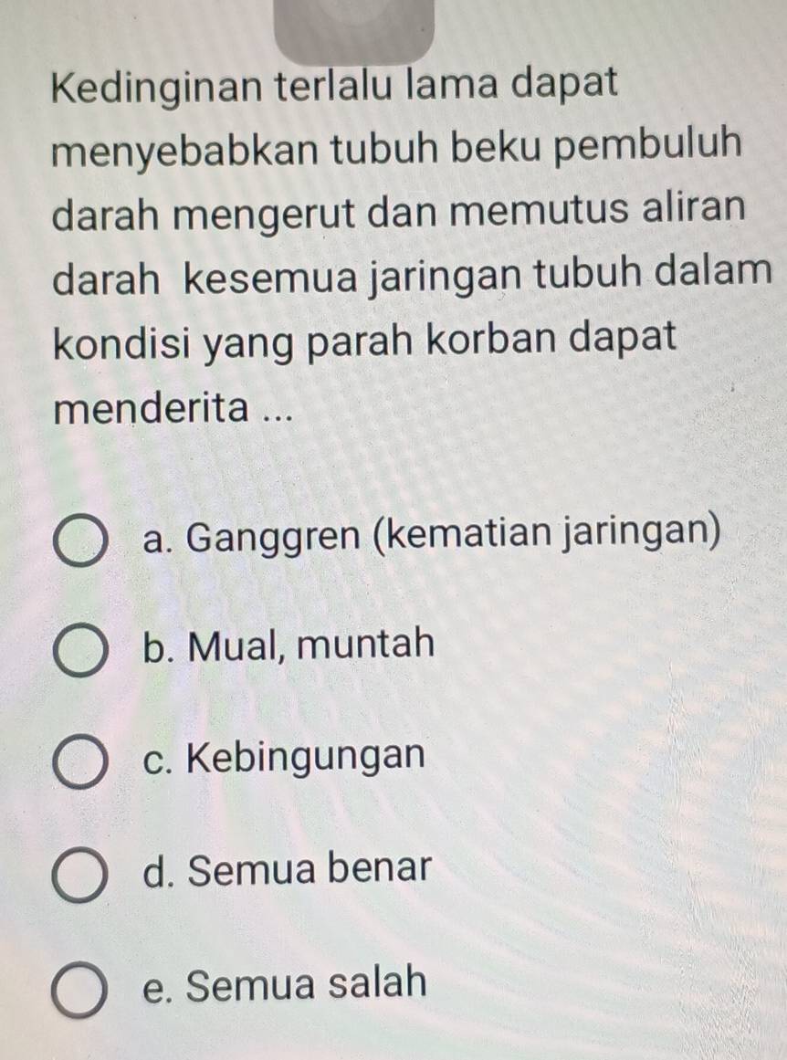 Kedinginan terlalu lama dapat
menyebabkan tubuh beku pembuluh
darah mengerut dan memutus aliran
darah kesemua jaringan tubuh dalam
kondisi yang parah korban dapat
menderita ...
a. Ganggren (kematian jaringan)
b. Mual, muntah
c. Kebingungan
d. Semua benar
e. Semua salah