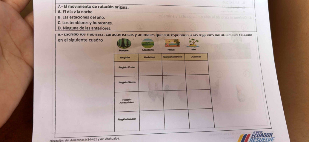 7.- El movimiento de rotación origina:
A. El día v la noche.
B. Las estaciones del año.
C. Los temblores y huracanes.
D. Ninguna de las anteriores.
8.- Escribó los nabitats, características y animales que corresponden a las regiones naturales del Ecuador
en el siguiente cuadro
Dirección: Av. Amazonas N34-451 y Av. Atahualpa. ECUADOR EL NUEVO
RESUELVE