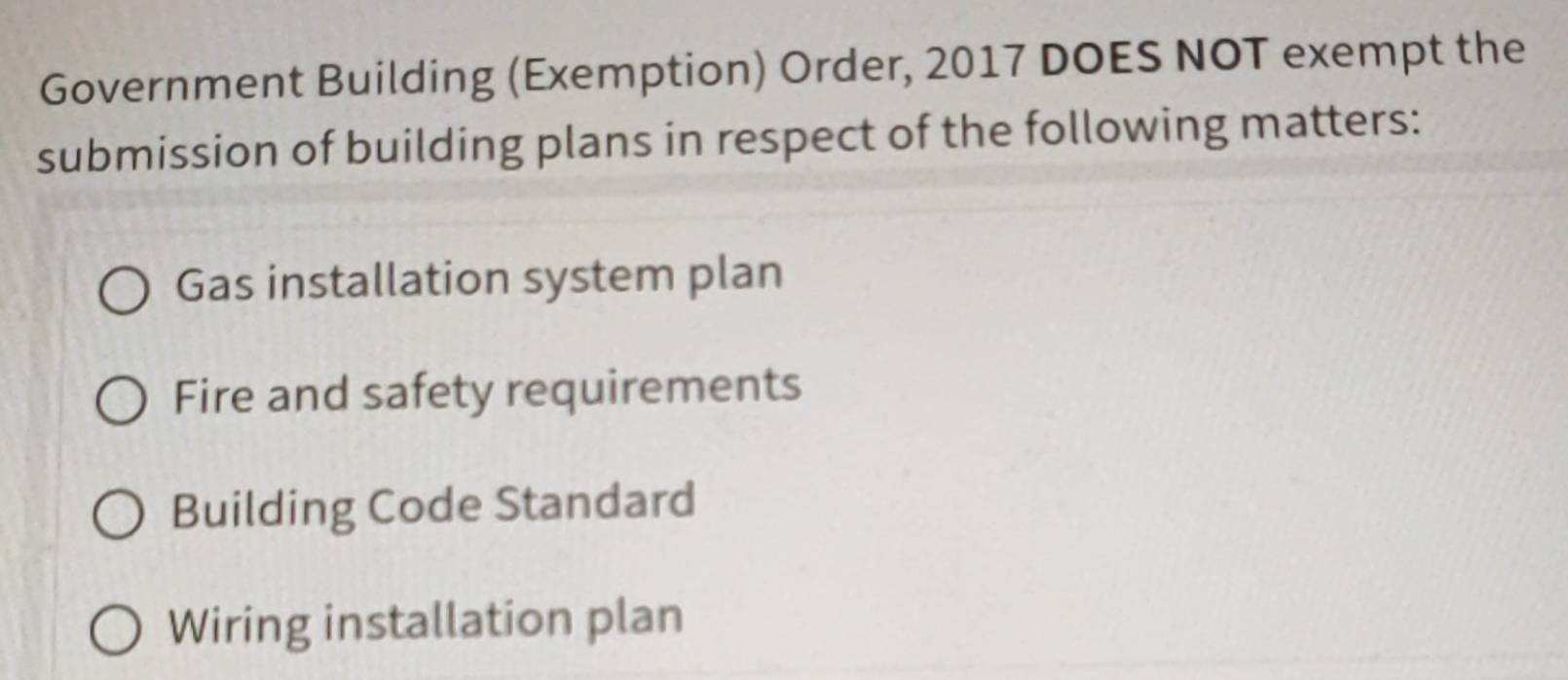 Government Building (Exemption) Order, 2017 DOES NOT exempt the 
submission of building plans in respect of the following matters: 
Gas installation system plan 
Fire and safety requirements 
Building Code Standard 
Wiring installation plan