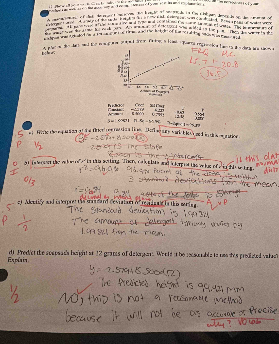 Show all your work. Clearly indicate the methods 
fe on the correctness of your 
methods as well as on the accuracy and completeness of your results and explanations. 
A manufacturer of dish detergent believes the height of soapsuds in the dishpan depends on the amount of 
detergent used. A study of the suds’ heights for a new dish detergent was conducted. Seven pans of water were 
prepared. All pans were of the same size and type and contained the same amount of water. The temperature of 
the water was the same for each pan. An amount of detergent was added to the pan. Then the water in the 
dishpan was agitated for a set amount of time, and the height of the resulting suds was measured. 
A plot of the data and the computer output from fitting a least squares regression line to the data are shown 
below: 
Predictor Coef SE Coef 
Constant -2 .579 4.222 T P
Amount 8.5000 0.7553 - 0.63 0.554
12.58 0.000
S=1.99821 R-Sq=96.9% R-Sq(adj)=96.3%
a) Write the equation of the fitted regression line. Define any variables used in this equation. 
b) Interpret the value of r^2 in this setting. Then, calculate and interpret the value of in this setting. 
c) Identify and interpret the standard deviation of residuals in this setting. 
d) Predict the soapsuds height at 12 grams of detergent. Would it be reasonable to use this predicted value? 
Explain.