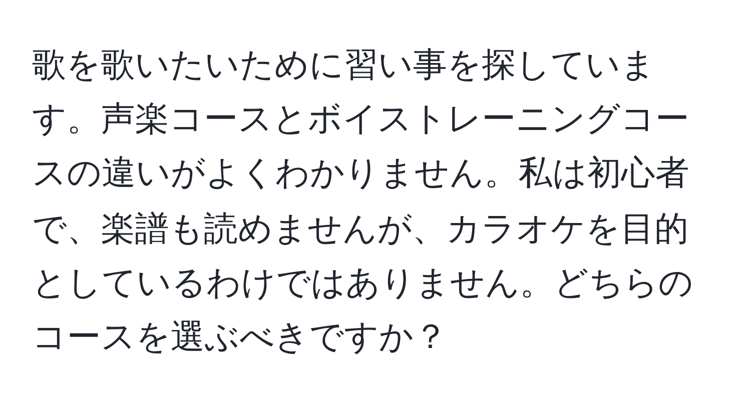 歌を歌いたいために習い事を探しています。声楽コースとボイストレーニングコースの違いがよくわかりません。私は初心者で、楽譜も読めませんが、カラオケを目的としているわけではありません。どちらのコースを選ぶべきですか？