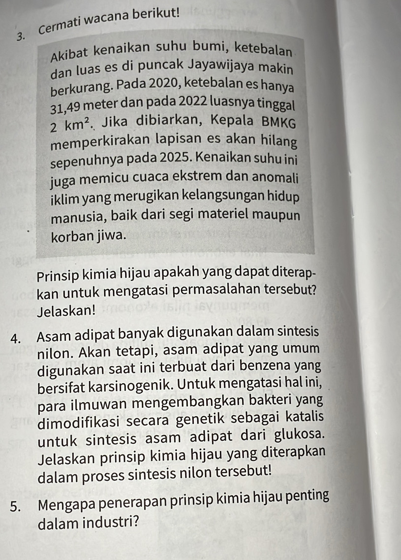 Cermati wacana berikut! 
Akibat kenaikan suhu bumi, ketebalan 
dan luas es di puncak Jayawijaya makin 
berkurang. Pada 2020, ketebalan es hanya
31,49 meter dan pada 2022 luasnya tinggal
2km^2. Jika dibiarkan, Kepala BMKG 
memperkirakan lapisan es akan hilang 
sepenuhnya pada 2025. Kenaikan suhu ini 
juga memicu cuaca ekstrem dan anomali 
iklim yang merugikan kelangsungan hidup 
manusia, baik dari segi materiel maupun 
korban jiwa. 
Prinsip kimia hijau apakah yang dapat diterap- 
kan untuk mengatasi permasalahan tersebut? 
Jelaskan! 
4. Asam adipat banyak digunakan dalam sintesis 
nilon. Akan tetapi, asam adipat yang umum 
digunakan saat ini terbuat dari benzena yang 
bersifat karsinogenik. Untuk mengatasi hal ini, 
para ilmuwan mengembangkan bakteri yang 
dimodifikasi secara genetik sebagai katalis 
untuk sintesis asam adipat dari glukosa. 
Jelaskan prinsip kimia hijau yang diterapkan 
dalam proses sintesis nilon tersebut! 
5. Mengapa penerapan prinsip kimia hijau penting 
dalam industri?