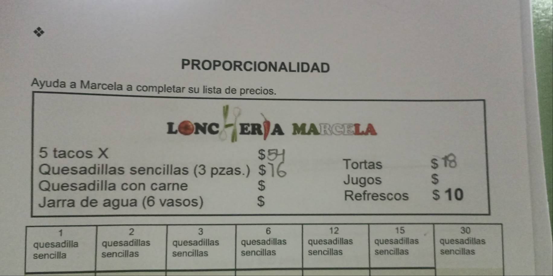 PROPORCIONALIDAD 
Ayuda a Marcela a completar su lista de precios. 
L●NC ER½A MARCELA
5 tacos X $
Tortas 
Quesadillas sencillas (3 pzas.) $] s18
Quesadilla con carne $
Jugos $
Jarra de agua (6 vasos) $
Refrescos $ 10