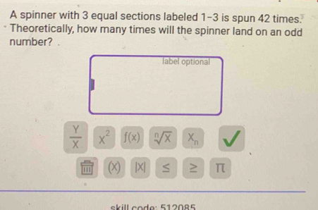 A spinner with 3 equal sections labeled 1-3 is spun 42 times. 
Theoretically, how many times will the spinner land on an odd 
number? 
label optional
 Y/X  x^2 f(x) sqrt[n](x) X_n
''' (x) [X] ≤ ≥ π
skill code: 512085