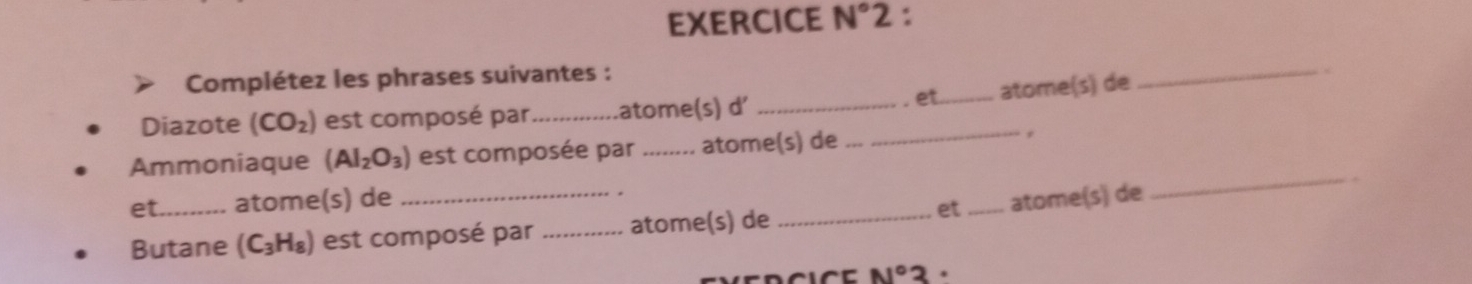 EXERCICE N°2 : 
Complétez les phrases suivantes : 
. et _atome(s) de 
_ 
Diazote (CO_2) est composé par _atome(s) d'_ 
_ 
Ammoniaque (AI_2O_3) est composée par _atome(s) de _r 
et_ atome(s) de __atome(s) de 
Butane (C_3H_8) est composé par _atome(s) de_ 
et
N°3.